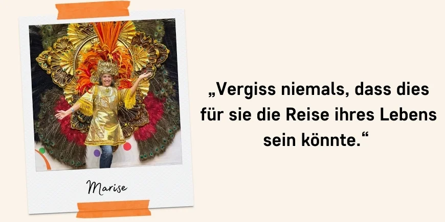 „Vergiss niemals, dass dies für sie die Reise ihres Lebens sein könnte.“ Zitat: Marise
